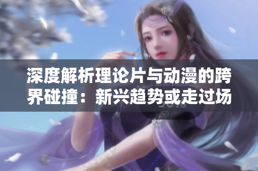 深度解析理论片与动漫的跨界碰撞：新兴趋势或走过场？