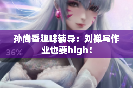 孙尚香趣味辅导：刘禅写作业也要high！