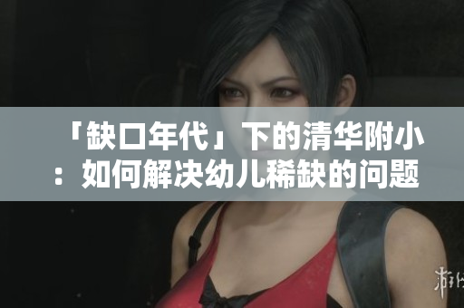 「缺口年代」下的清华附小：如何解决幼儿稀缺的问题。