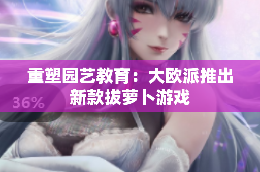 重塑园艺教育：大欧派推出新款拔萝卜游戏