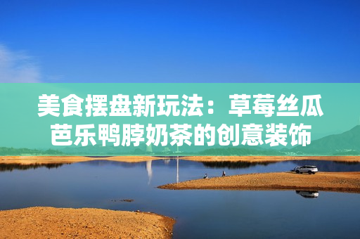 美食摆盘新玩法：草莓丝瓜芭乐鸭脖奶茶的创意装饰