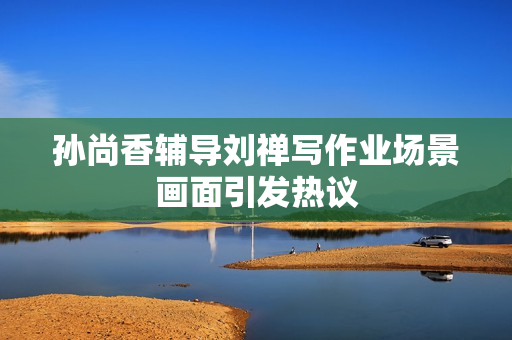 孙尚香辅导刘禅写作业场景画面引发热议