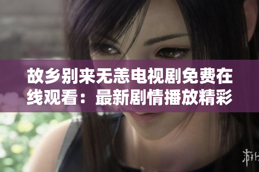 故乡别来无恙电视剧免费在线观看：最新剧情播放精彩不容错过