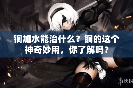 铜加水能治什么？铜的这个神奇妙用，你了解吗？
